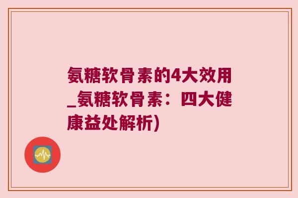 氨糖软骨素的4大效用_氨糖软骨素：四大健康益处解析)