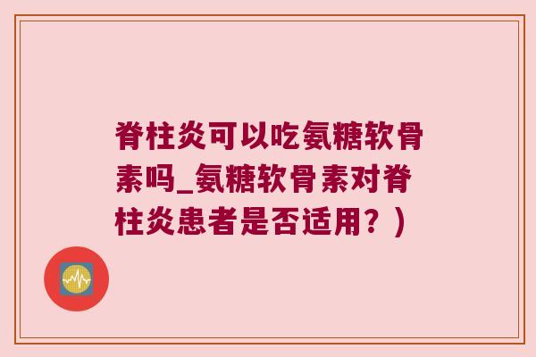 脊柱炎可以吃氨糖软骨素吗_氨糖软骨素对脊柱炎患者是否适用?) 脊柱炎可以吃氨糖软骨素吗_氨糖软骨素对脊柱炎患者是否适用?)
