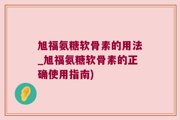 旭福氨糖软骨素的用法_旭福氨糖软骨素的正确使用指南)
