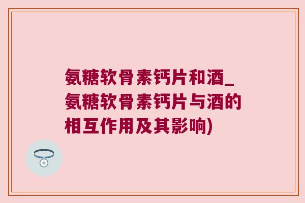 氨糖软骨素钙片和酒_氨糖软骨素钙片与酒的相互作用及其影响)