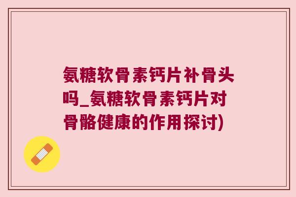 氨糖软骨素钙片补骨头吗_氨糖软骨素钙片对骨骼健康的作用探讨)
