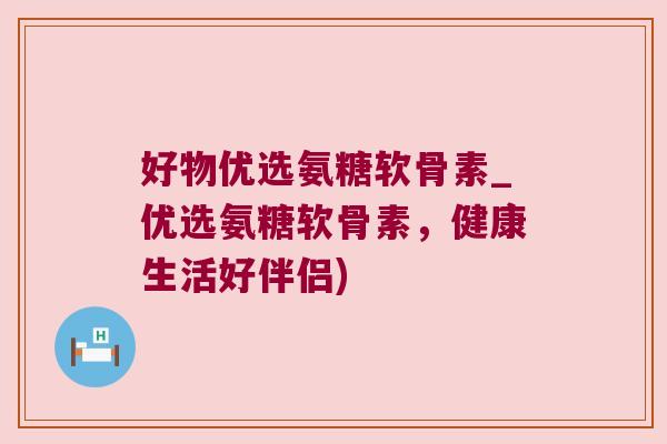 好物优选氨糖软骨素_优选氨糖软骨素，健康生活好伴侣)