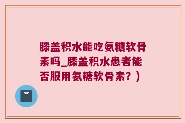 膝盖积水能吃氨糖软骨素吗_膝盖积水患者能否服用氨糖软骨素?) 膝盖积水能吃氨糖软骨素吗_膝盖积水患者能否服用氨糖软骨素?)