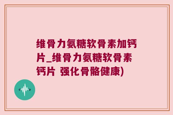 维骨力氨糖软骨素加钙片_维骨力氨糖软骨素钙片 强化骨骼健康)