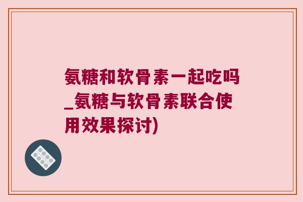 氨糖和软骨素一起吃吗_氨糖与软骨素联合使用效果探讨)