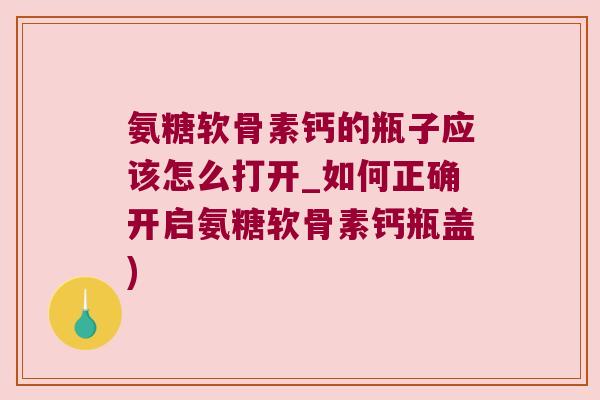 氨糖软骨素钙的瓶子应该怎么打开_如何正确开启氨糖软骨素钙瓶盖) 氨糖软骨素钙的瓶子应该怎么打开_如何正确开启氨糖软骨素钙瓶盖)