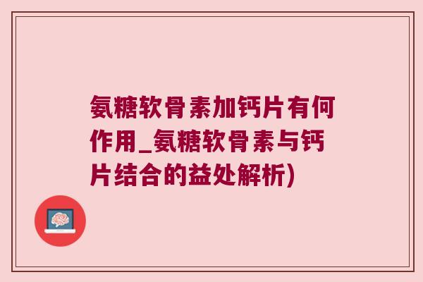 氨糖软骨素加钙片有何作用_氨糖软骨素与钙片结合的益处解析)