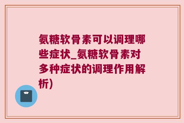 氨糖软骨素可以调理哪些症状_氨糖软骨素对多种症状的调理作用解析)