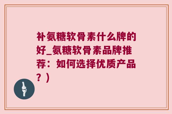 补氨糖软骨素什么牌的好_氨糖软骨素品牌推荐：如何选择优质产品？)