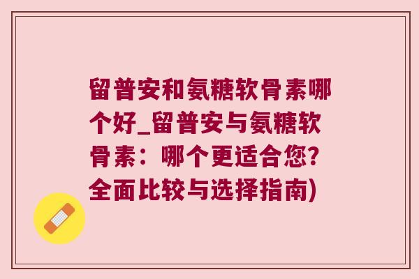 留普安和氨糖软骨素哪个好_留普安与氨糖软骨素:哪个更适合您?全面比较与选择指南) 留普安和氨糖软骨素哪个好_留普安与氨糖软骨素:哪个更适合您?全面比较与选择指南)