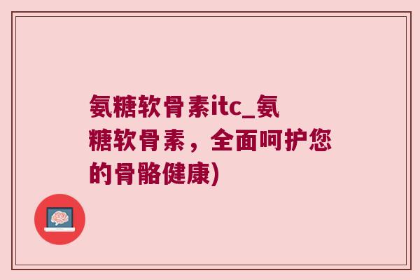 氨糖软骨素itc_氨糖软骨素，全面呵护您的骨骼健康)