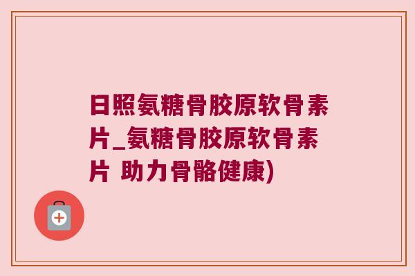 日照氨糖骨胶原软骨素片_氨糖骨胶原软骨素片 助力骨骼健康)