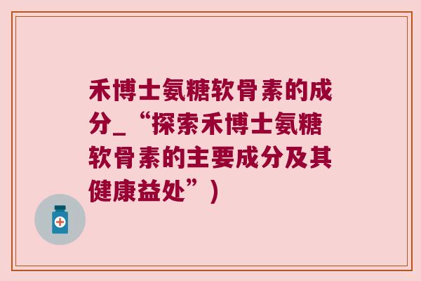 禾博士氨糖软骨素的成分_“探索禾博士氨糖软骨素的主要成分及其健康益处”) 禾博士氨糖软骨素的成分_“探索禾博士氨糖软骨素的主要成分及其健康益处”)