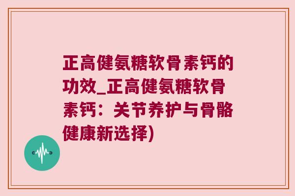 正高健氨糖软骨素钙的功效_正高健氨糖软骨素钙：关节养护与骨骼健康新选择)
