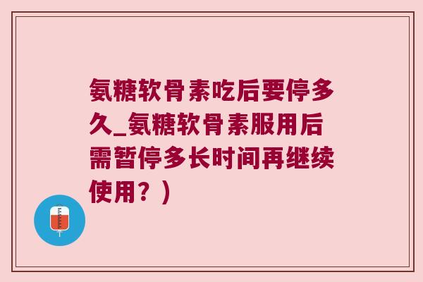 氨糖软骨素吃后要停多久_氨糖软骨素服用后需暂停多长时间再继续使用？)