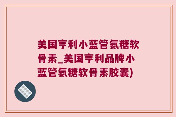 美国亨利小蓝管氨糖软骨素_美国亨利品牌小蓝管氨糖软骨素胶囊)