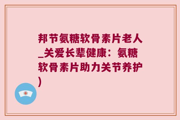 邦节氨糖软骨素片老人_关爱长辈健康：氨糖软骨素片助力关节养护)