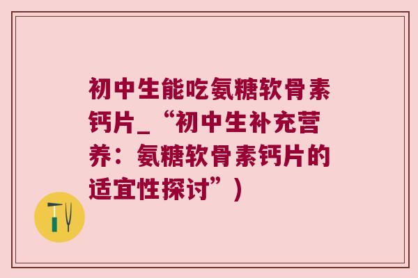 初中生能吃氨糖软骨素钙片_“初中生补充营养：氨糖软骨素钙片的适宜性探讨”)