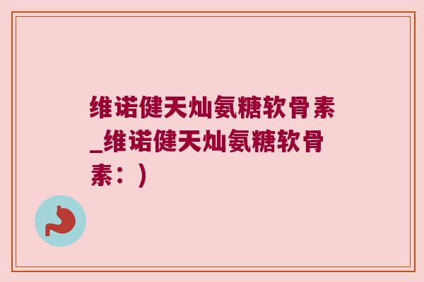 维诺健天灿氨糖软骨素_维诺健天灿氨糖软骨素：)
