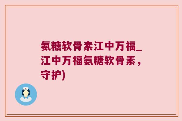 氨糖软骨素江中万福_江中万福氨糖软骨素,守护) 氨糖软骨素江中万福_江中万福氨糖软骨素,守护)