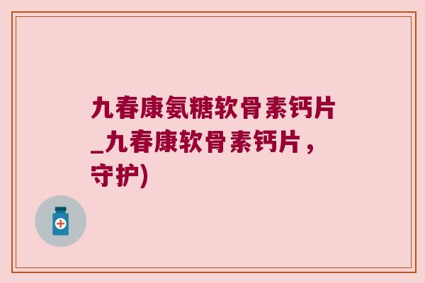 九春康氨糖软骨素钙片_九春康软骨素钙片，守护)