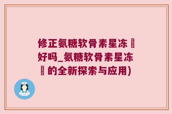 修正氨糖软骨素星冻轅好吗_氨糖软骨素星冻轅的全新探索与应用) 修正氨糖软骨素星冻轅好吗_氨糖软骨素星冻轅的全新探索与应用)