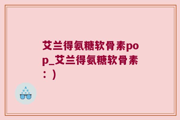 艾兰得氨糖软骨素pop_艾兰得氨糖软骨素：)