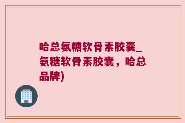 哈总氨糖软骨素胶囊_氨糖软骨素胶囊，哈总品牌)