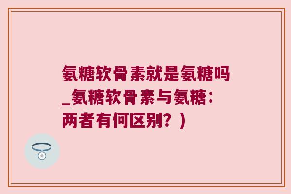 氨糖软骨素就是氨糖吗_氨糖软骨素与氨糖：两者有何区别？)