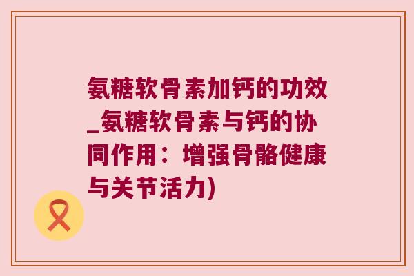 氨糖软骨素加钙的功效_氨糖软骨素与钙的协同作用：增强骨骼健康与关节活力)