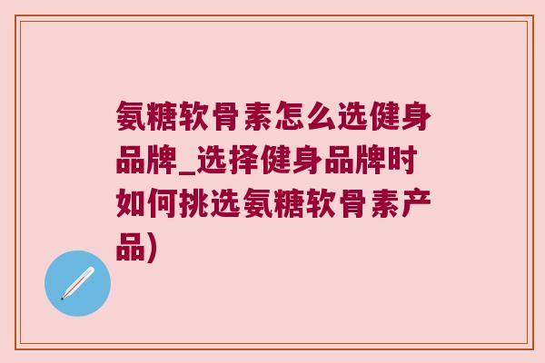氨糖软骨素怎么选健身品牌_选择健身品牌时如何挑选氨糖软骨素产品) 氨糖软骨素怎么选健身品牌_选择健身品牌时如何挑选氨糖软骨素产品)