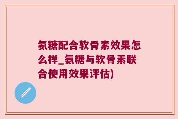 氨糖配合软骨素效果怎么样_氨糖与软骨素联合使用效果评估) 氨糖配合软骨素效果怎么样_氨糖与软骨素联合使用效果评估)