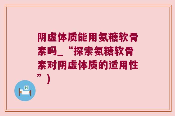 阴虚体质能用氨糖软骨素吗_“探索氨糖软骨素对阴虚体质的适用性”)