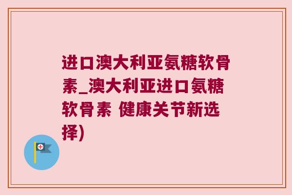 进口澳大利亚氨糖软骨素_澳大利亚进口氨糖软骨素 健康关节新选择)