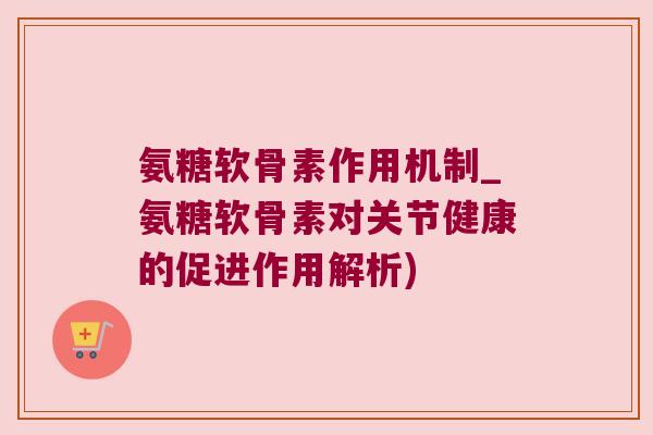 氨糖软骨素作用机制_氨糖软骨素对关节健康的促进作用解析)
