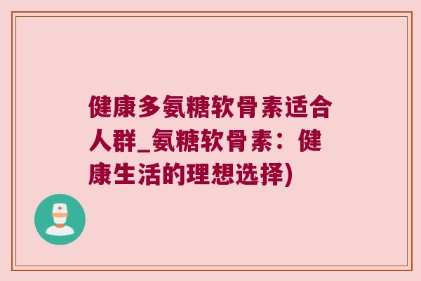 健康多氨糖软骨素适合人群_氨糖软骨素：健康生活的理想选择)