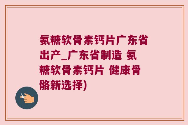 氨糖软骨素钙片广东省出产_广东省制造 氨糖软骨素钙片 健康骨骼新选择) 氨糖软骨素钙片广东省出产_广东省制造 氨糖软骨素钙片 健康骨骼新选择)