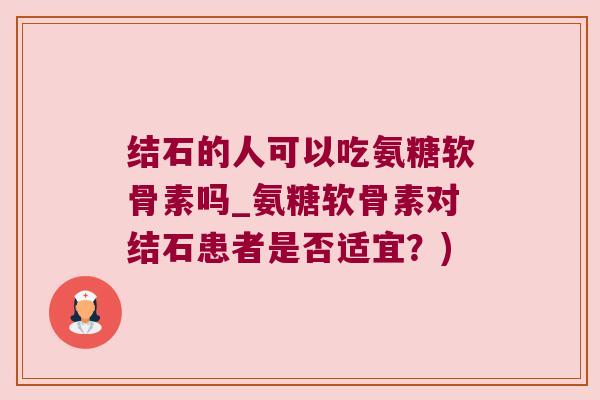 结石的人可以吃氨糖软骨素吗_氨糖软骨素对结石患者是否适宜?) 结石的人可以吃氨糖软骨素吗_氨糖软骨素对结石患者是否适宜?)