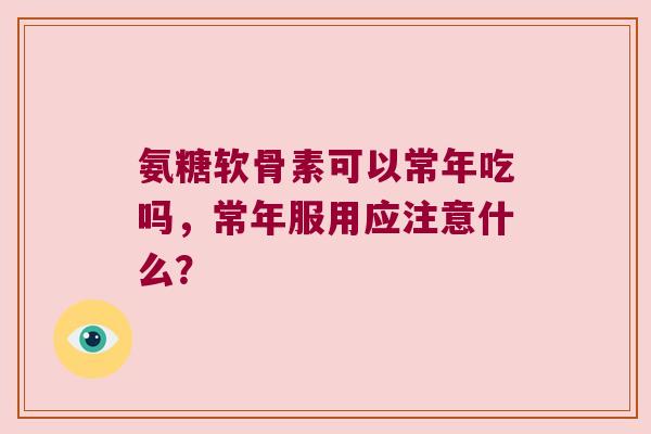 氨糖软骨素可以常年吃吗,常年服用应注意什么? 氨糖软骨素可以常年吃吗,常年服用应注意什么?
