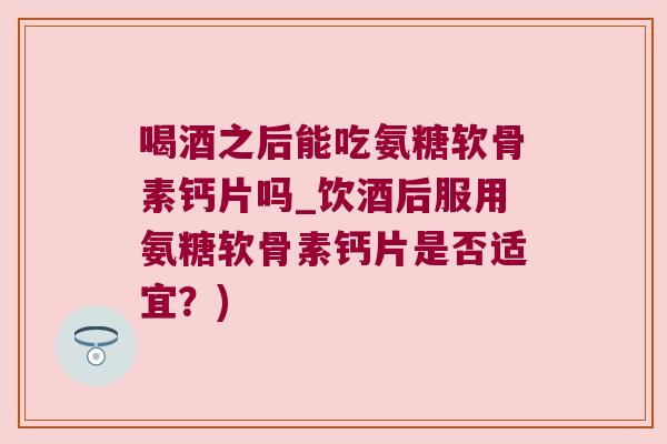 喝酒之后能吃氨糖软骨素钙片吗_饮酒后服用氨糖软骨素钙片是否适宜？)
