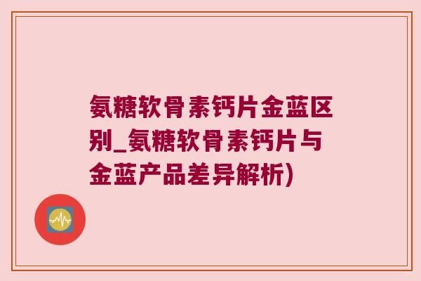 氨糖软骨素钙片金蓝区别_氨糖软骨素钙片与金蓝产品差异解析)