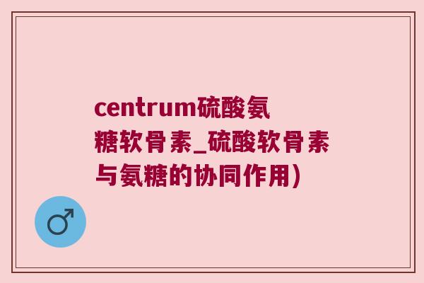 centrum硫酸氨糖软骨素_硫酸软骨素与氨糖的协同作用)