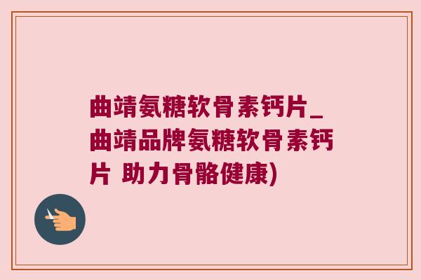 曲靖氨糖软骨素钙片_曲靖品牌氨糖软骨素钙片 助力骨骼健康)