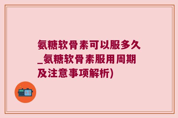氨糖软骨素可以服多久_氨糖软骨素服用周期及注意事项解析)