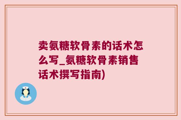 卖氨糖软骨素的话术怎么写_氨糖软骨素销售话术撰写指南) 卖氨糖软骨素的话术怎么写_氨糖软骨素销售话术撰写指南)
