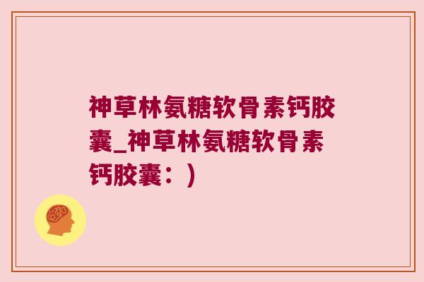神草林氨糖软骨素钙胶囊_神草林氨糖软骨素钙胶囊：)