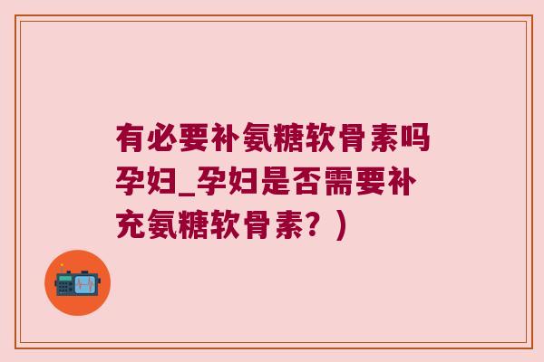 有必要补氨糖软骨素吗孕妇_孕妇是否需要补充氨糖软骨素？)