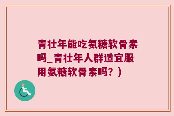 青壮年能吃氨糖软骨素吗_青壮年人群适宜服用氨糖软骨素吗?) 青壮年能吃氨糖软骨素吗_青壮年人群适宜服用氨糖软骨素吗?)