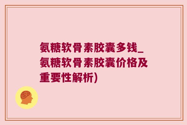 氨糖软骨素胶囊多钱_氨糖软骨素胶囊价格及重要性解析)