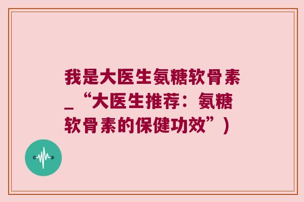 我是大医生氨糖软骨素_“大医生推荐:氨糖软骨素的保健功效”) 我是大医生氨糖软骨素_“大医生推荐:氨糖软骨素的保健功效”)
